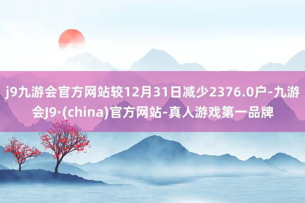 j9九游会官方网站较12月31日减少2376.0户-九游会J9·(china)官方网站-真人游戏第一品牌