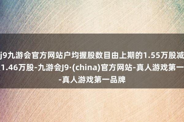 j9九游会官方网站户均握股数目由上期的1.55万股减少至1.46万股-九游会J9·(china)官方网站-真人游戏第一品牌