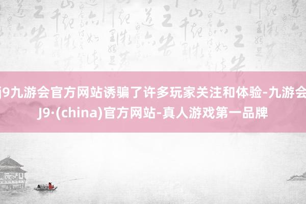 j9九游会官方网站诱骗了许多玩家关注和体验-九游会J9·(china)官方网站-真人游戏第一品牌