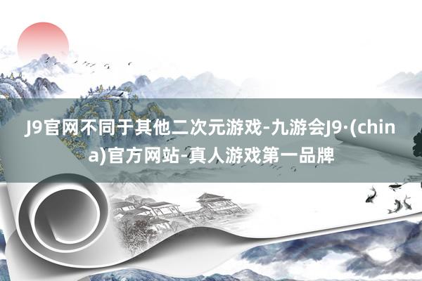 J9官网不同于其他二次元游戏-九游会J9·(china)官方网站-真人游戏第一品牌