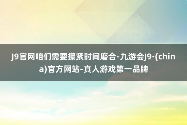 J9官网咱们需要攥紧时间磨合-九游会J9·(china)官方网站-真人游戏第一品牌