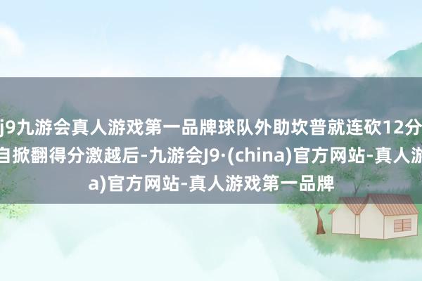 j9九游会真人游戏第一品牌球队外助坎普就连砍12分；在坎普独自掀翻得分激越后-九游会J9·(china)官方网站-真人游戏第一品牌