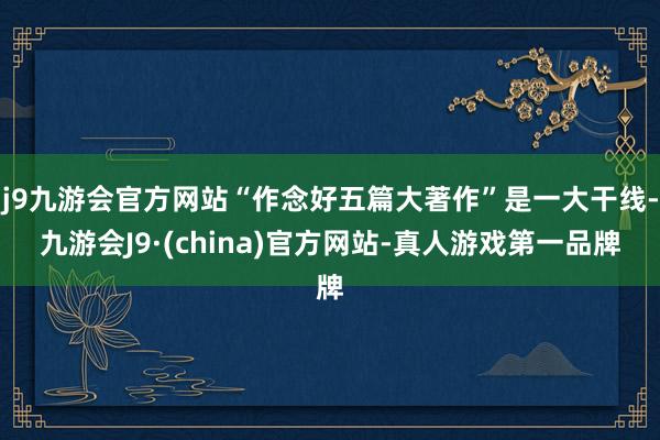 j9九游会官方网站“作念好五篇大著作”是一大干线-九游会J9·(china)官方网站-真人游戏第一品牌