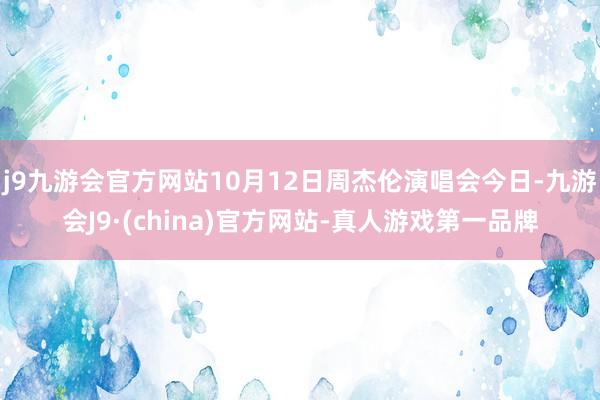 j9九游会官方网站10月12日周杰伦演唱会今日-九游会J9·(china)官方网站-真人游戏第一品牌