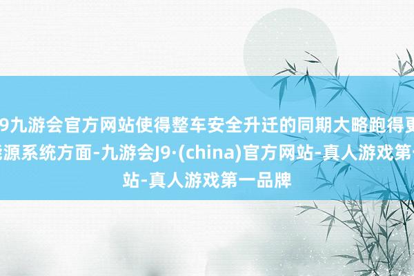 j9九游会官方网站使得整车安全升迁的同期大略跑得更快；能源系统方面-九游会J9·(china)官方网站-真人游戏第一品牌