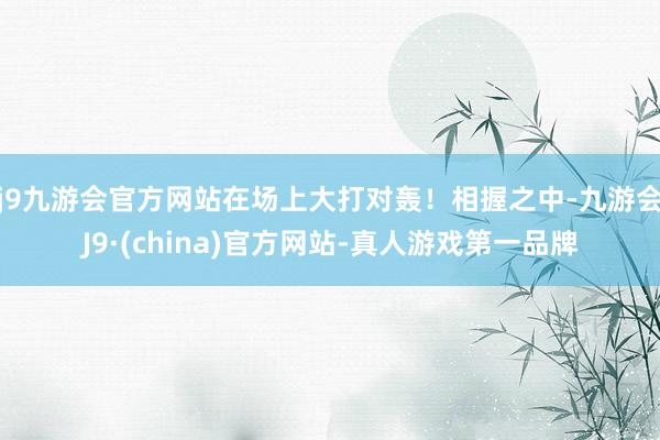 j9九游会官方网站在场上大打对轰！相握之中-九游会J9·(china)官方网站-真人游戏第一品牌