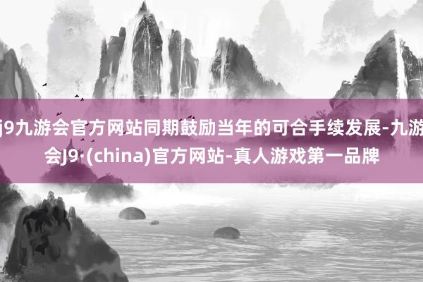 j9九游会官方网站同期鼓励当年的可合手续发展-九游会J9·(china)官方网站-真人游戏第一品牌