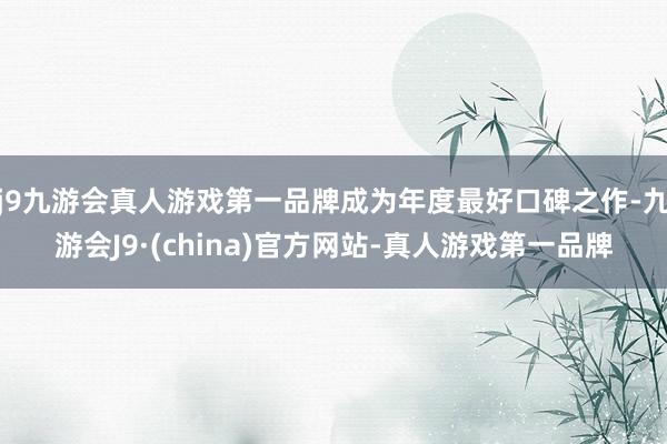 j9九游会真人游戏第一品牌成为年度最好口碑之作-九游会J9·(china)官方网站-真人游戏第一品牌