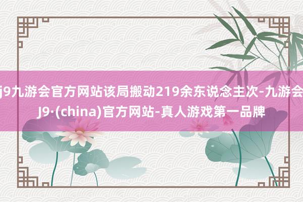 j9九游会官方网站该局搬动219余东说念主次-九游会J9·(china)官方网站-真人游戏第一品牌