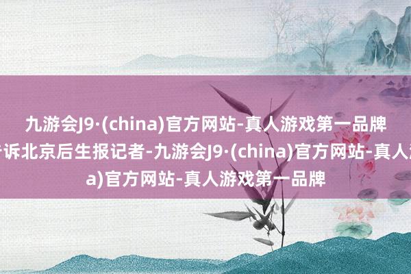 九游会J9·(china)官方网站-真人游戏第一品牌又名康复者告诉北京后生报记者-九游会J9·(china)官方网站-真人游戏第一品牌