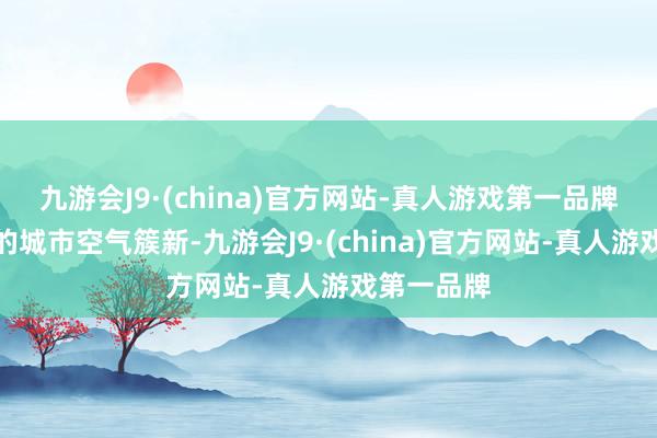 九游会J9·(china)官方网站-真人游戏第一品牌这座灿艳的城市空气簇新-九游会J9·(china)官方网站-真人游戏第一品牌