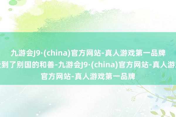 九游会J9·(china)官方网站-真人游戏第一品牌让咱们感受到了别国的和善-九游会J9·(china)官方网站-真人游戏第一品牌