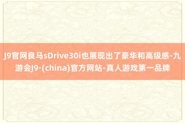 J9官网良马sDrive30i也展现出了豪华和高级感-九游会J9·(china)官方网站-真人游戏第一品牌