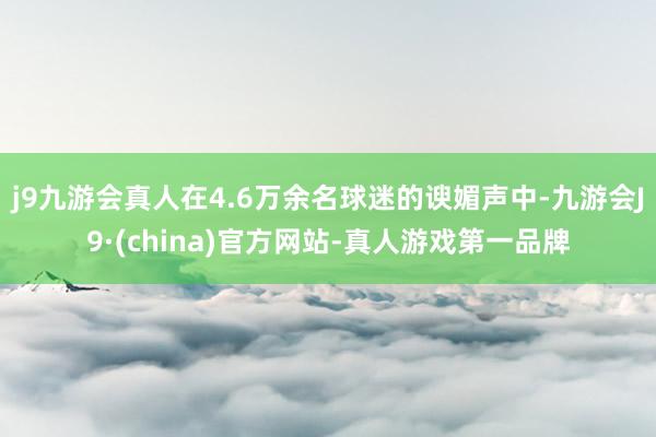 j9九游会真人在4.6万余名球迷的谀媚声中-九游会J9·(china)官方网站-真人游戏第一品牌