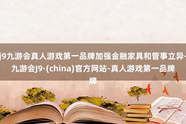 j9九游会真人游戏第一品牌加强金融家具和管事立异-九游会J9·(china)官方网站-真人游戏第一品牌