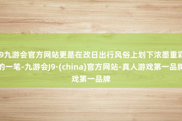 j9九游会官方网站更是在改日出行风俗上划下浓墨重彩的一笔-九游会J9·(china)官方网站-真人游戏第一品牌