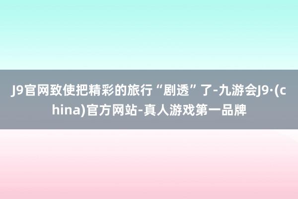 J9官网致使把精彩的旅行“剧透”了-九游会J9·(china)官方网站-真人游戏第一品牌