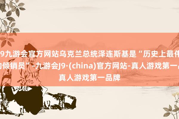 j9九游会官方网站乌克兰总统泽连斯基是“历史上最伟大的倾销员”-九游会J9·(china)官方网站-真人游戏第一品牌