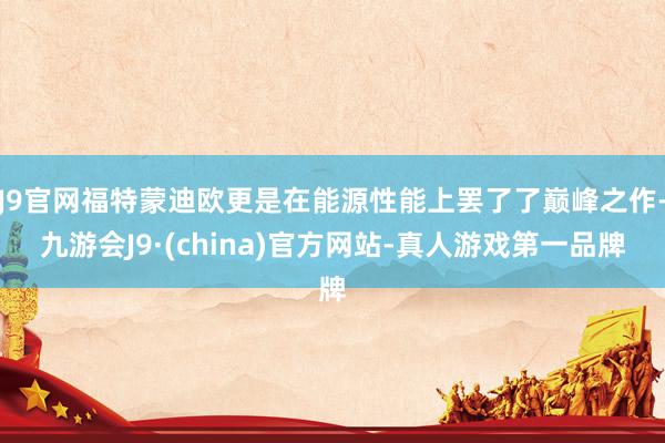 J9官网福特蒙迪欧更是在能源性能上罢了了巅峰之作-九游会J9·(china)官方网站-真人游戏第一品牌
