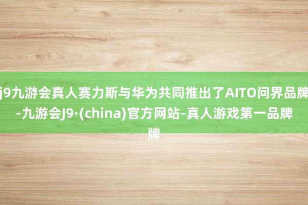 j9九游会真人赛力斯与华为共同推出了AITO问界品牌-九游会J9·(china)官方网站-真人游戏第一品牌