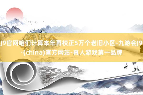 J9官网咱们计算本年再校正5万个老旧小区-九游会J9·(china)官方网站-真人游戏第一品牌