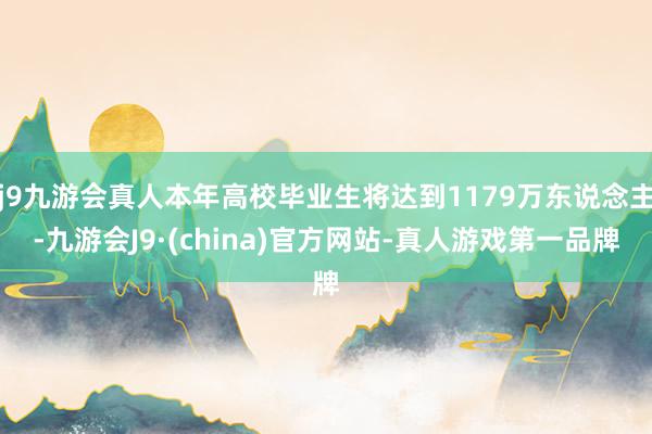 j9九游会真人本年高校毕业生将达到1179万东说念主-九游会J9·(china)官方网站-真人游戏第一品牌