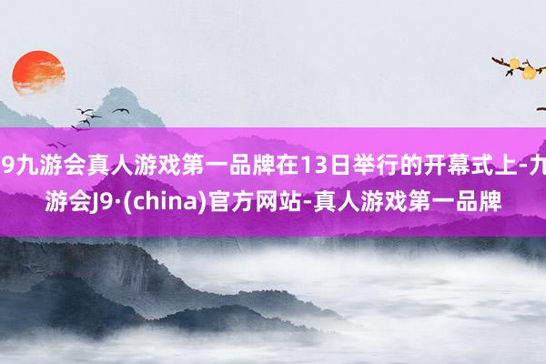 j9九游会真人游戏第一品牌在13日举行的开幕式上-九游会J9·(china)官方网站-真人游戏第一品牌