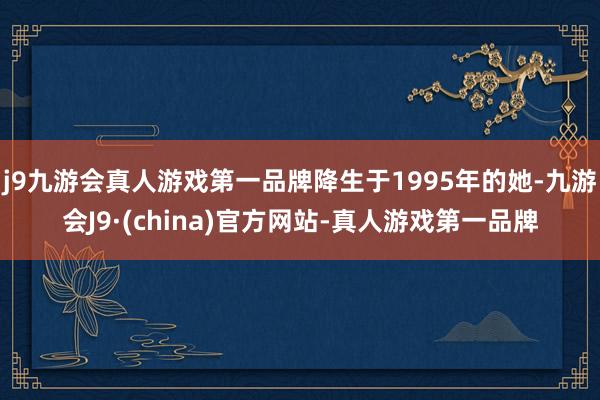 j9九游会真人游戏第一品牌降生于1995年的她-九游会J9·(china)官方网站-真人游戏第一品牌