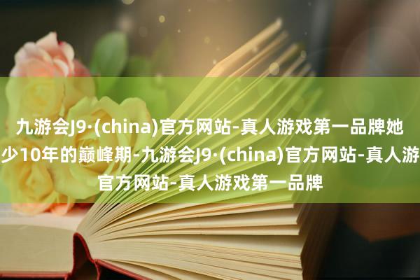 九游会J9·(china)官方网站-真人游戏第一品牌她们齐还有至少10年的巅峰期-九游会J9·(china)官方网站-真人游戏第一品牌