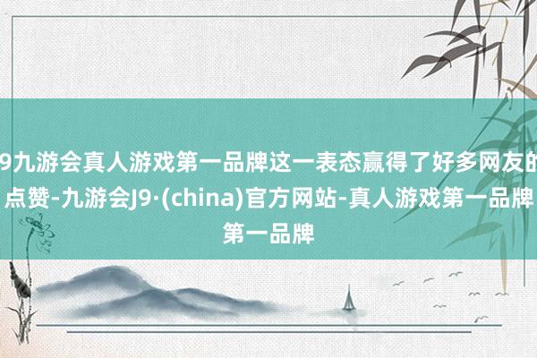 j9九游会真人游戏第一品牌这一表态赢得了好多网友的点赞-九游会J9·(china)官方网站-真人游戏第一品牌