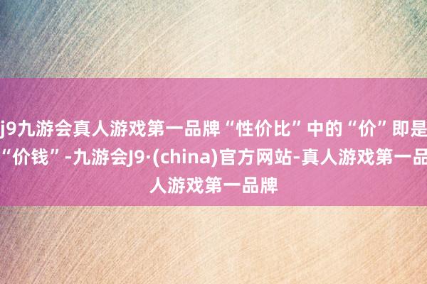 j9九游会真人游戏第一品牌“性价比”中的“价”即是指“价钱”-九游会J9·(china)官方网站-真人游戏第一品牌