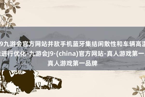 j9九游会官方网站并敌手机蓝牙集结闲散性和车辆高温性能进行优化-九游会J9·(china)官方网站-真人游戏第一品牌