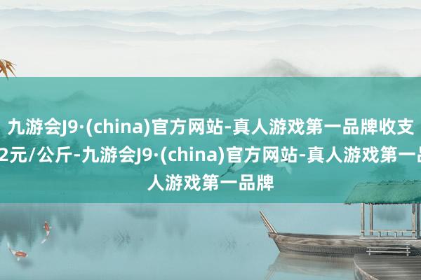 九游会J9·(china)官方网站-真人游戏第一品牌收支0.92元/公斤-九游会J9·(china)官方网站-真人游戏第一品牌