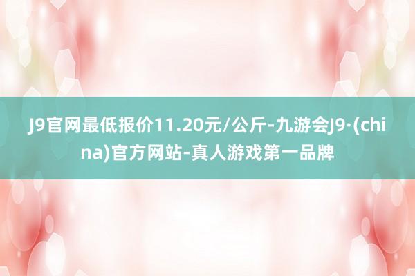 J9官网最低报价11.20元/公斤-九游会J9·(china)官方网站-真人游戏第一品牌