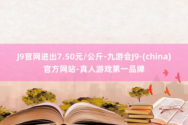 J9官网进出7.50元/公斤-九游会J9·(china)官方网站-真人游戏第一品牌