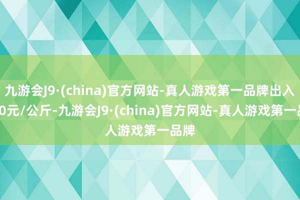 九游会J9·(china)官方网站-真人游戏第一品牌出入9.50元/公斤-九游会J9·(china)官方网站-真人游戏第一品牌