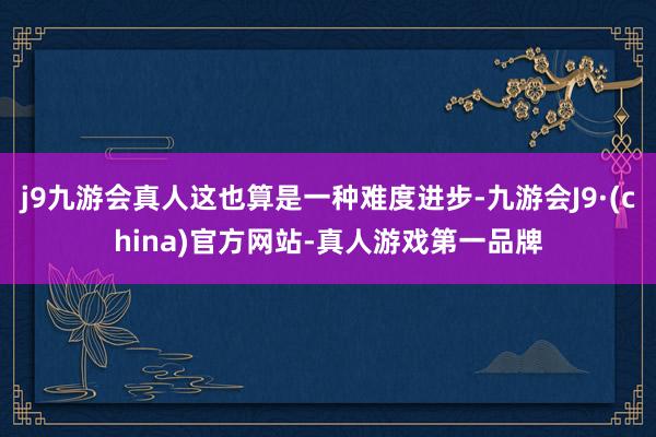 j9九游会真人这也算是一种难度进步-九游会J9·(china)官方网站-真人游戏第一品牌