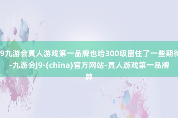 j9九游会真人游戏第一品牌也给300级留住了一些期待-九游会J9·(china)官方网站-真人游戏第一品牌