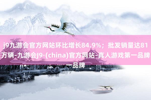 j9九游会官方网站环比增长84.9%；批发销量达81万辆-九游会J9·(china)官方网站-真人游戏第一品牌