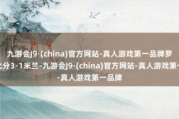 九游会J9·(china)官方网站-真人游戏第一品牌罗马总比分3-1米兰-九游会J9·(china)官方网站-真人游戏第一品牌