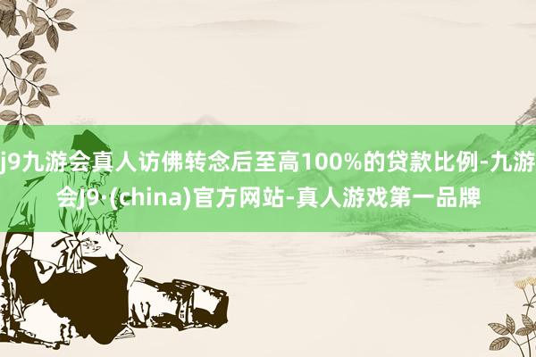 j9九游会真人访佛转念后至高100%的贷款比例-九游会J9·(china)官方网站-真人游戏第一品牌