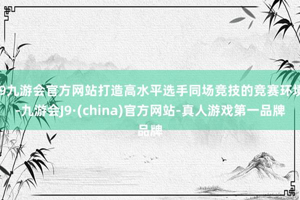 j9九游会官方网站打造高水平选手同场竞技的竞赛环境-九游会J9·(china)官方网站-真人游戏第一品牌