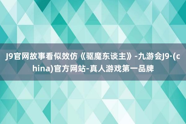 J9官网故事看似效仿《驱魔东谈主》-九游会J9·(china)官方网站-真人游戏第一品牌