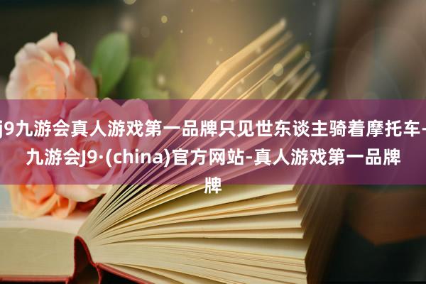 j9九游会真人游戏第一品牌只见世东谈主骑着摩托车-九游会J9·(china)官方网站-真人游戏第一品牌