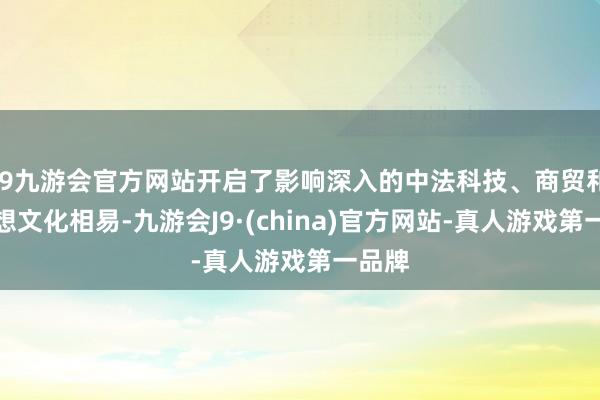 j9九游会官方网站开启了影响深入的中法科技、商贸和念念想文化相易-九游会J9·(china)官方网站-真人游戏第一品牌