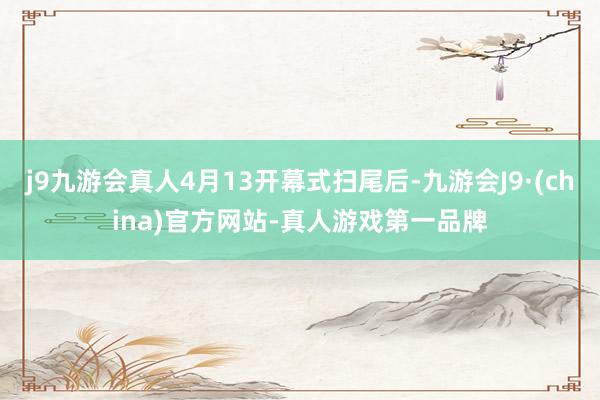 j9九游会真人4月13开幕式扫尾后-九游会J9·(china)官方网站-真人游戏第一品牌