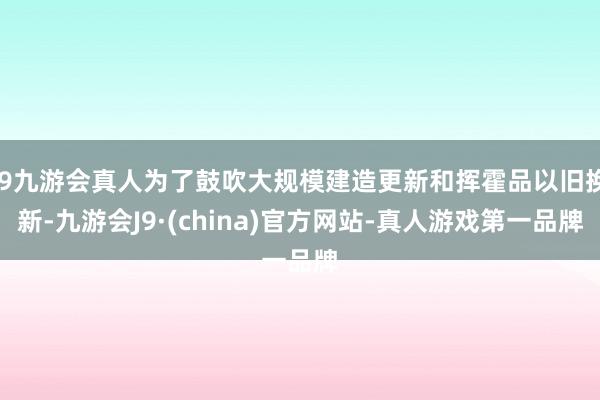 j9九游会真人为了鼓吹大规模建造更新和挥霍品以旧换新-九游会J9·(china)官方网站-真人游戏第一品牌