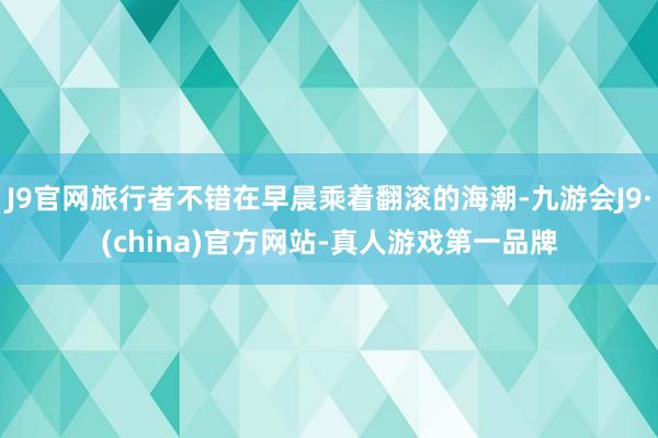 J9官网旅行者不错在早晨乘着翻滚的海潮-九游会J9·(china)官方网站-真人游戏第一品牌