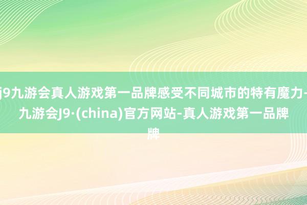 j9九游会真人游戏第一品牌感受不同城市的特有魔力-九游会J9·(china)官方网站-真人游戏第一品牌