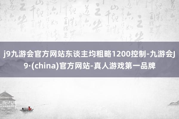 j9九游会官方网站东谈主均粗略1200控制-九游会J9·(china)官方网站-真人游戏第一品牌